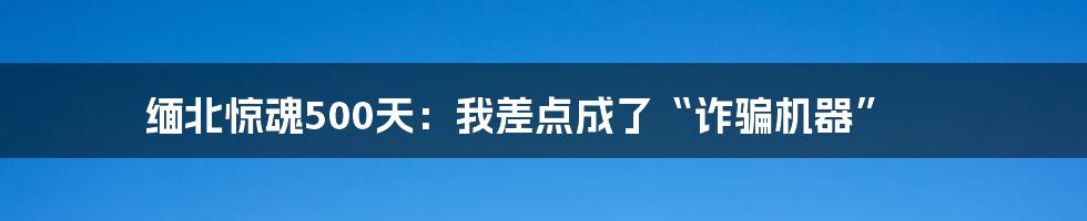 缅北惊魂500天:我差点成了“诈骗机器”