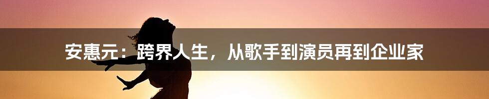 安惠元：跨界人生，从歌手到演员再到企业家