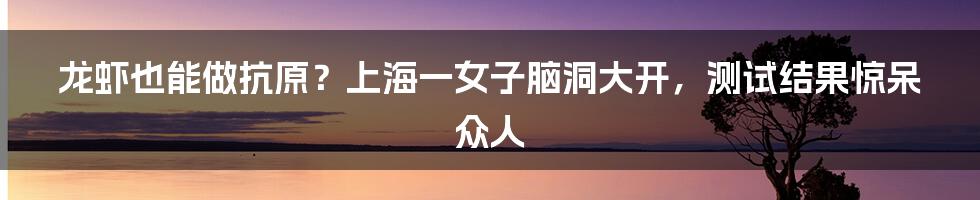 龙虾也能做抗原？上海一女子脑洞大开，测试结果惊呆众人
