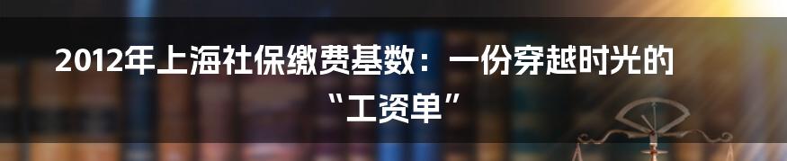 2012年上海社保缴费基数:一份穿越时光的“工资单”