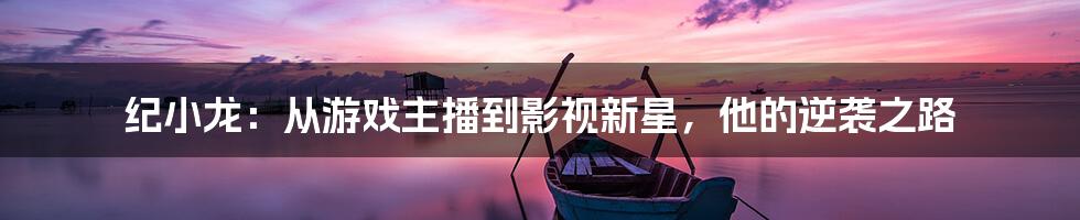 纪小龙:从游戏主播到影视新星,他的逆袭之路