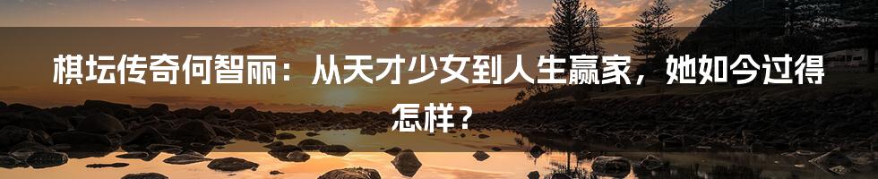 棋坛传奇何智丽：从天才少女到人生赢家，她如今过得怎样？