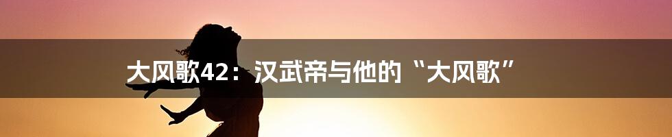 大风歌42：汉武帝与他的“大风歌”