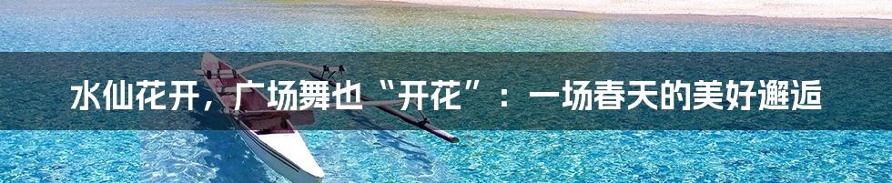 水仙花开,广场舞也“开花”:一场春天的美好邂逅