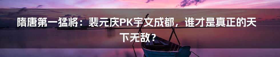 隋唐第一猛将:裴元庆PK宇文成都,谁才是真正的天下无敌?