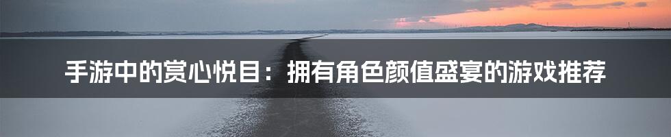 手游中的赏心悦目:拥有角色颜值盛宴的游戏推荐