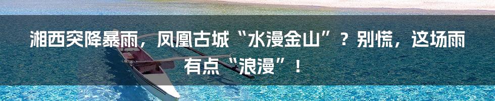 湘西突降暴雨，凤凰古城“水漫金山”？别慌，这场雨有点“浪漫”！