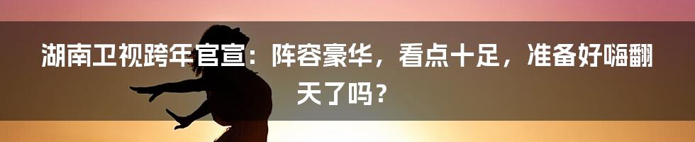湖南卫视跨年官宣:阵容豪华,看点十足,准备好嗨翻天了吗?