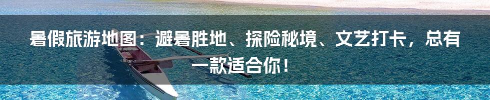 暑假旅游地图:避暑胜地、探险秘境、文艺打卡,总有一款适合你!
