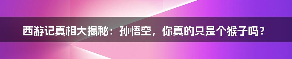 西游记真相大揭秘:孙悟空,你真的只是个猴子吗?