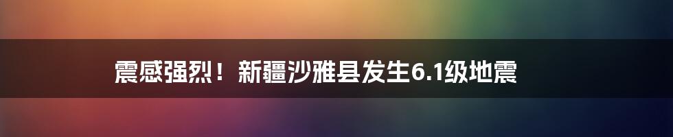 震感强烈！新疆沙雅县发生6.1级地震