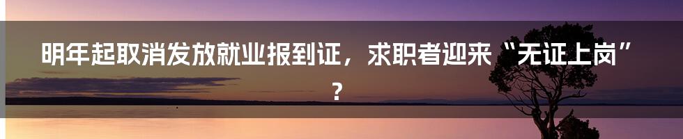 明年起取消发放就业报到证,求职者迎来“无证上岗”?