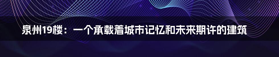 泉州19楼:一个承载着城市记忆和未来期许的建筑