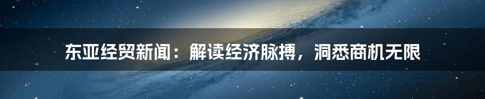 东亚经贸新闻:解读经济脉搏,洞悉商机无限
