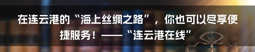 在连云港的“海上丝绸之路”，你也可以尽享便捷服务！——“连云港在线”