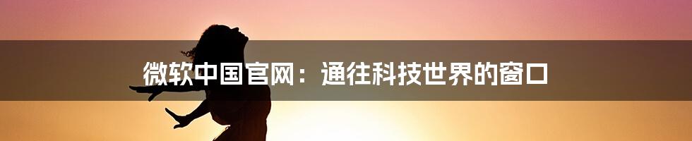 微软中国官网:通往科技世界的窗口