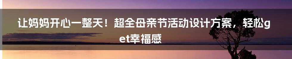 让妈妈开心一整天!超全母亲节活动设计方案,轻松get幸福感