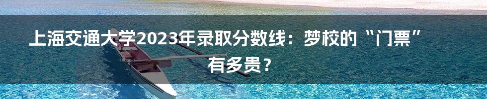 上海交通大学2023年录取分数线：梦校的“门票”有多贵？