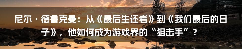 尼尔·德鲁克曼:从《最后生还者》到《我们最后的日子》,他如何成为游戏界的“狙击手”?