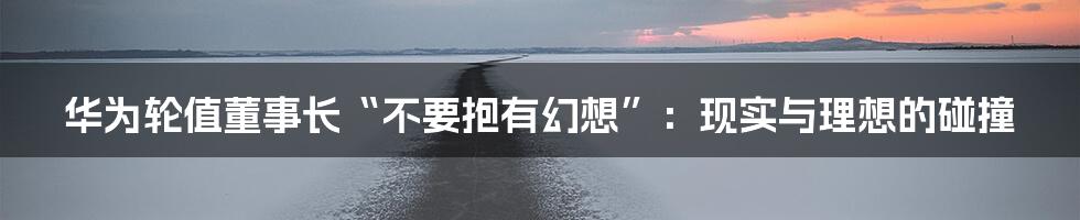 华为轮值董事长“不要抱有幻想”:现实与理想的碰撞