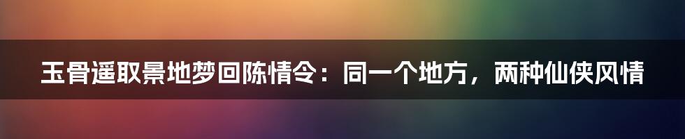 玉骨遥取景地梦回陈情令:同一个地方,两种仙侠风情