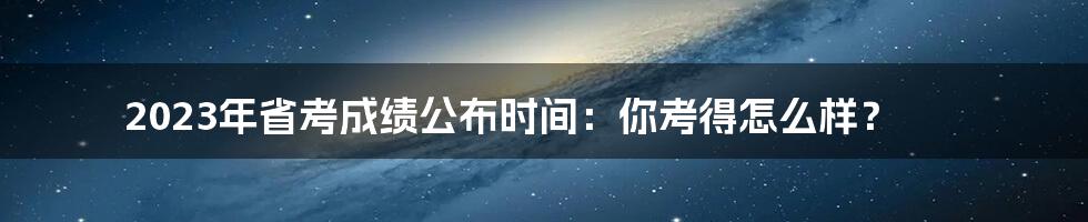2023年省考成绩公布时间:你考得怎么样?