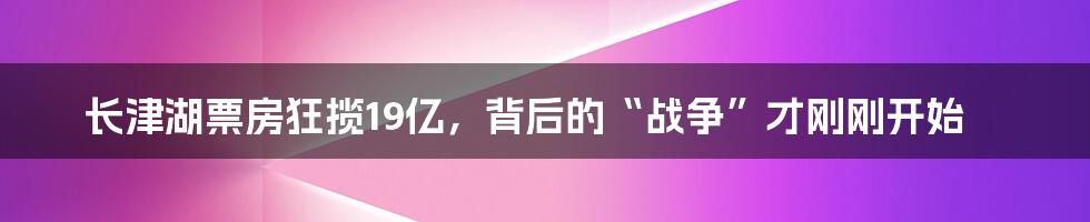 长津湖票房狂揽19亿,背后的“战争”才刚刚开始