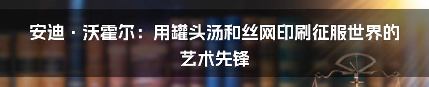 安迪·沃霍尔：用罐头汤和丝网印刷征服世界的艺术先锋