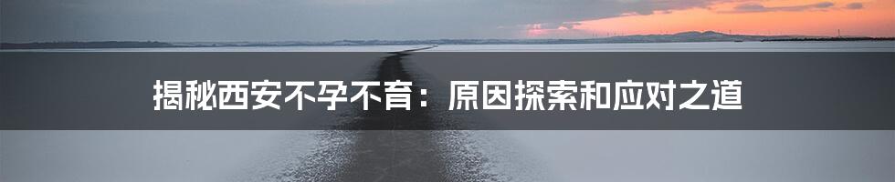 揭秘西安不孕不育:原因探索和应对之道