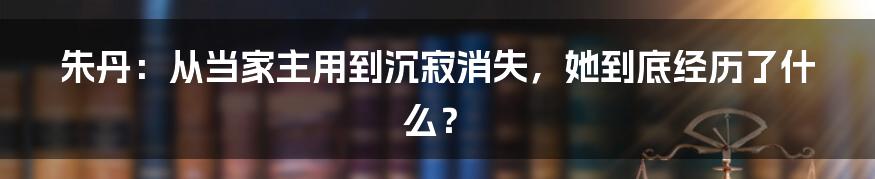 朱丹:从当家主用到沉寂消失,她到底经历了什么?