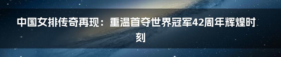 中国女排传奇再现:重温首夺世界冠军42周年辉煌时刻