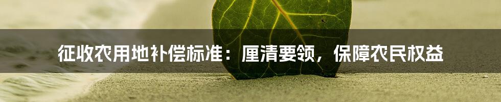 征收农用地补偿标准:厘清要领,保障农民权益