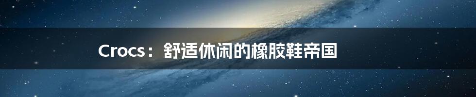 Crocs:舒适休闲的橡胶鞋帝国