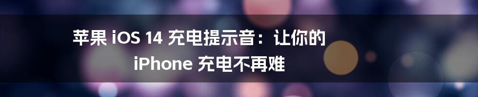 苹果 iOS 14 充电提示音:让你的 iPhone 充电不再难