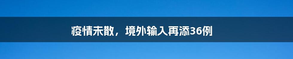 疫情未散,境外输入再添36例