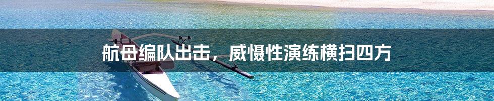 航母编队出击,威慑性演练横扫四方
