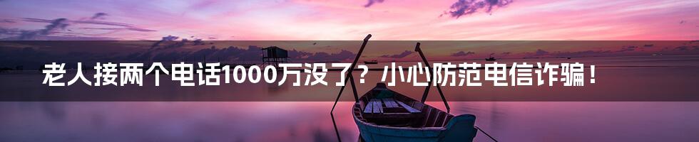 老人接两个电话1000万没了?小心防范电信诈骗!