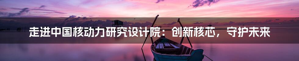 走进中国核动力研究设计院:创新核芯,守护未来