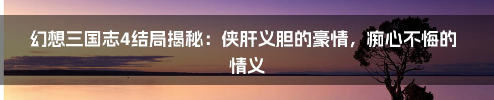 幻想三国志4结局揭秘:侠肝义胆的豪情,痴心不悔的情义