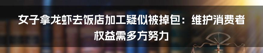 女子拿龙虾去饭店加工疑似被掉包:维护消费者权益需多方努力