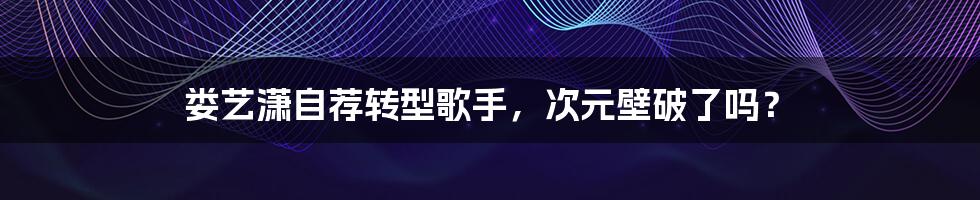 娄艺潇自荐转型歌手,次元壁破了吗?