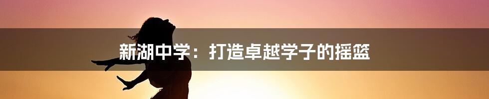新湖中学:打造卓越学子的摇篮
