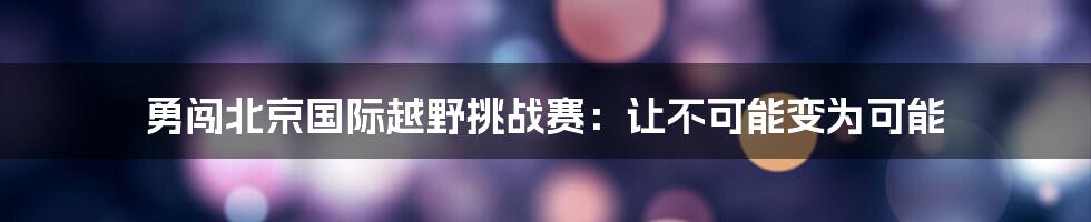 勇闯北京国际越野挑战赛：让不可能变为可能