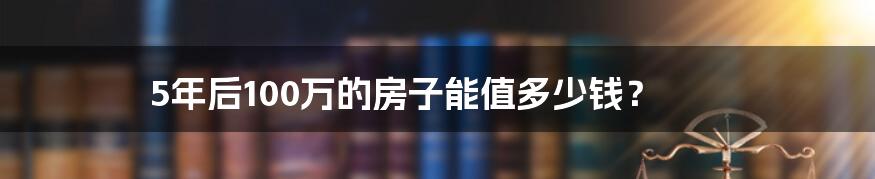 5年后100万的房子能值多少钱?