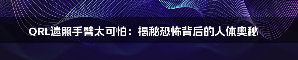 QRL遗照手臂太可怕：揭秘恐怖背后的人体奥秘