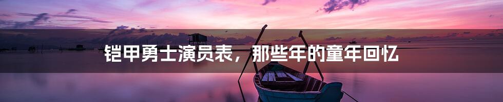 铠甲勇士演员表，那些年的童年回忆