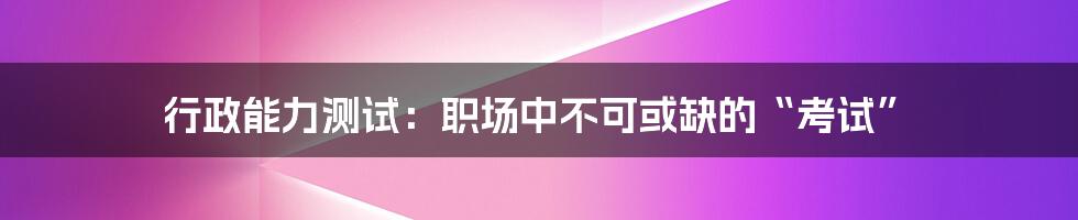 行政能力测试:职场中不可或缺的“考试”