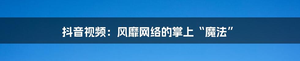 抖音视频:风靡网络的掌上“魔法”