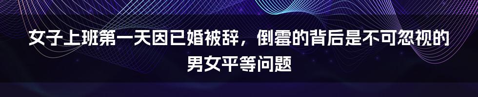 女子上班第一天因已婚被辞,倒霉的背后是不可忽视的男女平等问题