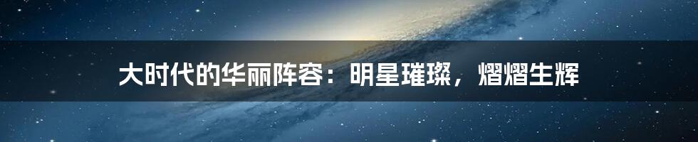 大时代的华丽阵容：明星璀璨，熠熠生辉